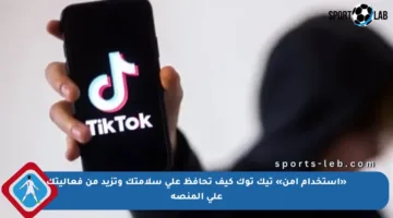«استخدام آمن» تيك توك كيف تحافظ على سلامتك وتزيد من فعاليتك على المنصة